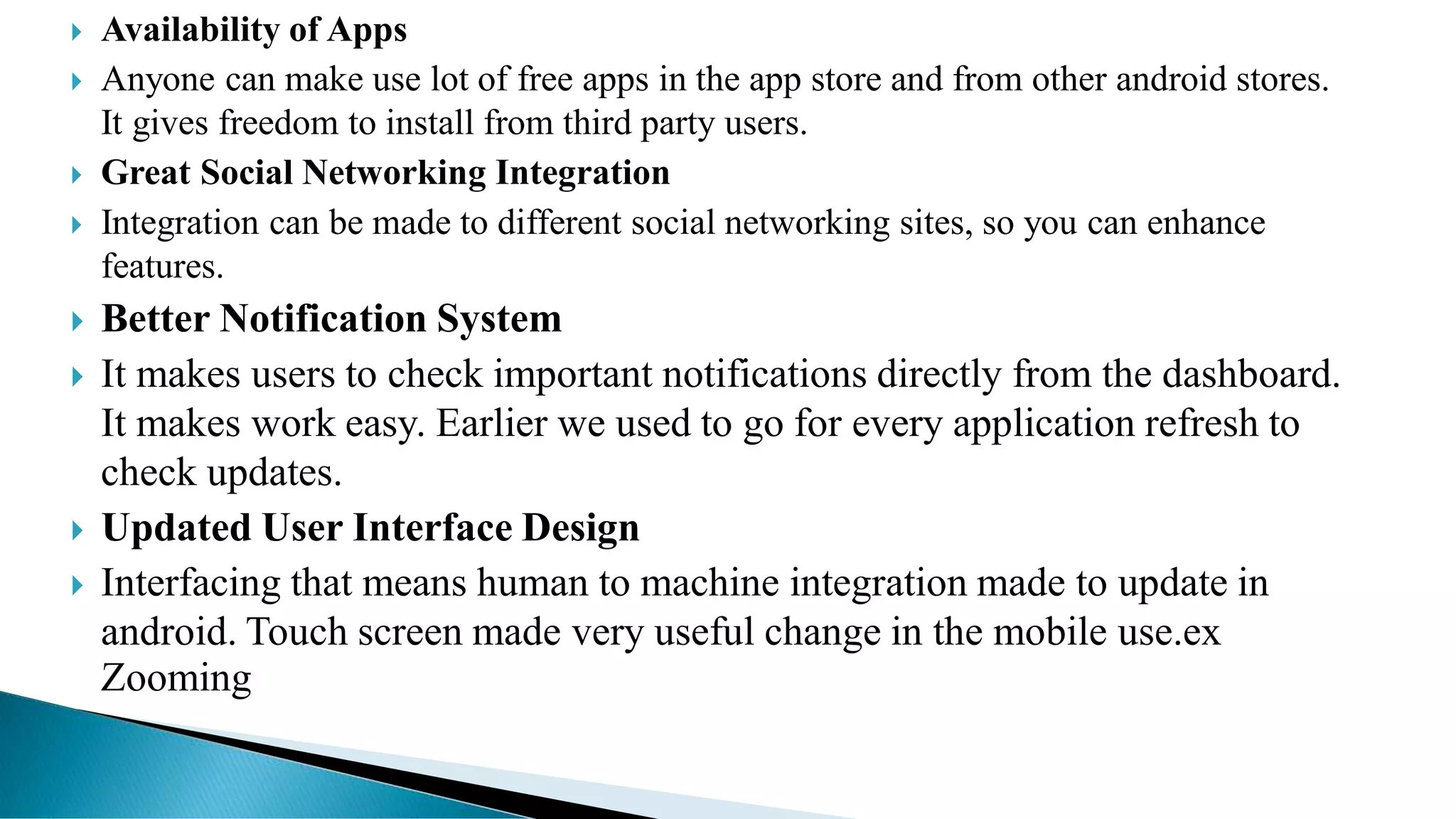  Availability of Apps
 Anyone can make use lot of free apps in the app store and from other android stores.
It gives freedom to install from third party users.
 Great Social Networking Integration
 Integration can be made to different social networking sites, so you can enhance
features.
 Better Notification System
 It makes users to check important notifications directly from the dashboard.
It makes work easy. Earlier we used to go for every application refresh to
check updates.
 Updated User Interface Design
 Interfacing that means human to machine integration made to update in
android. Touch screen made very useful change in the mobile use.ex
Zooming
 