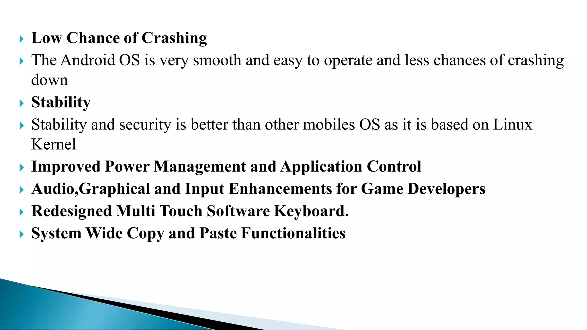  Low Chance of Crashing
 The Android OS is very smooth and easy to operate and less chances of crashing
down
 Stability
 Stability and security is better than other mobiles OS as it is based on Linux
Kernel
 Improved Power Management and Application Control
 Audio,Graphical and Input Enhancements for Game Developers
 Redesigned Multi Touch Software Keyboard.
 System Wide Copy and Paste Functionalities
 