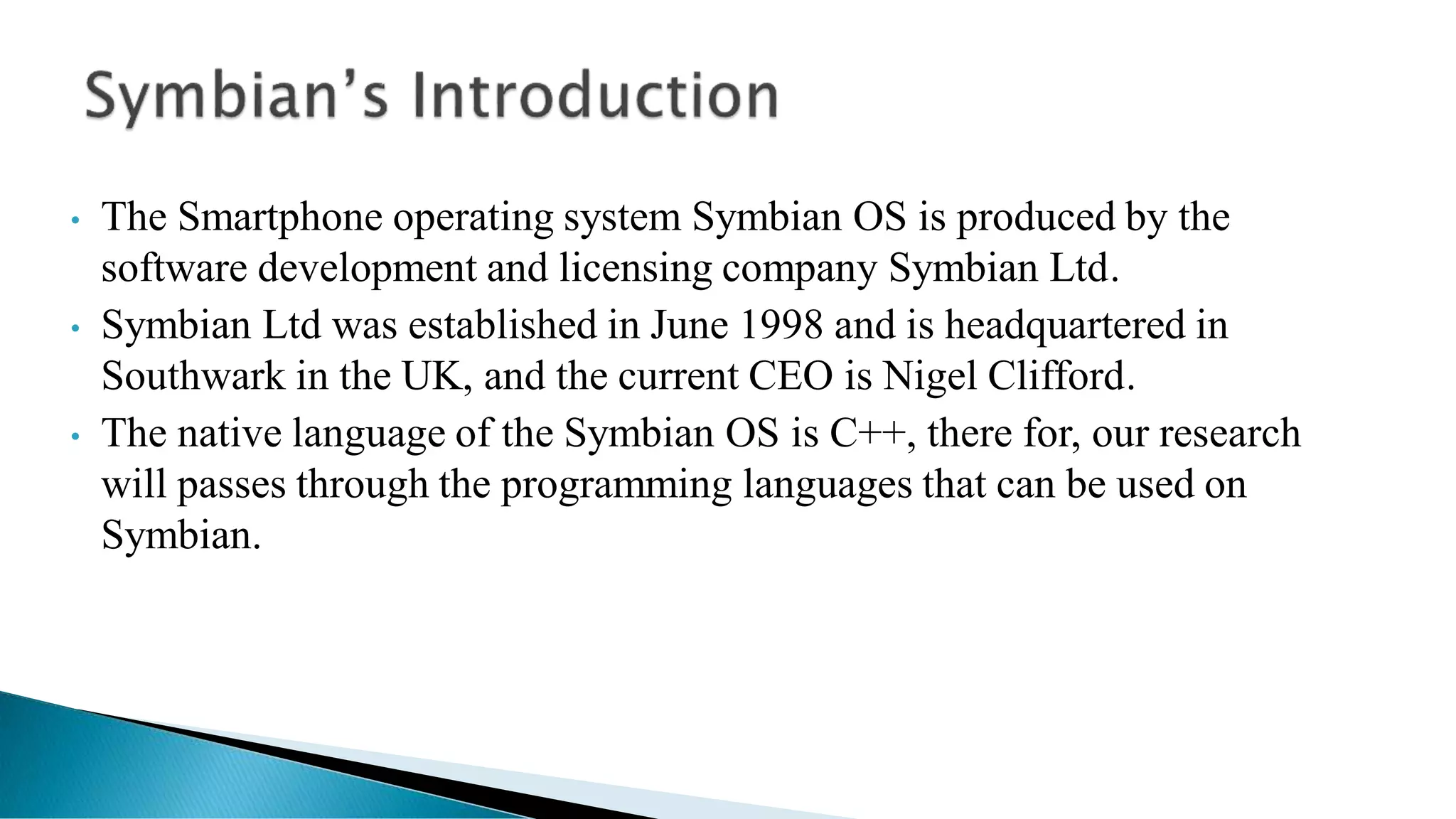 • The Smartphone operating system Symbian OS is produced by the
software development and licensing company Symbian Ltd.
• Symbian Ltd was established in June 1998 and is headquartered in
Southwark in the UK, and the current CEO is Nigel Clifford.
• The native language of the Symbian OS is C++, there for, our research
will passes through the programming languages that can be used on
Symbian.
 