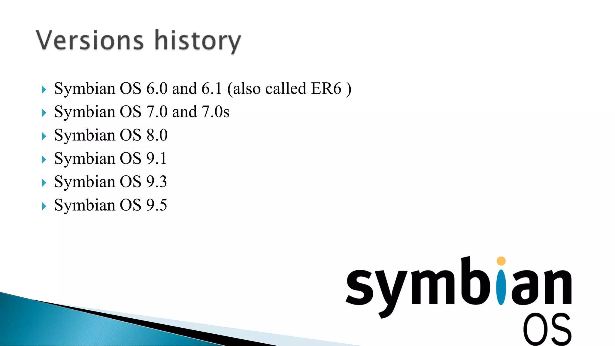  Symbian OS 6.0 and 6.1 (also called ER6 )
 Symbian OS 7.0 and 7.0s
 Symbian OS 8.0
 Symbian OS 9.1
 Symbian OS 9.3
 Symbian OS 9.5
 