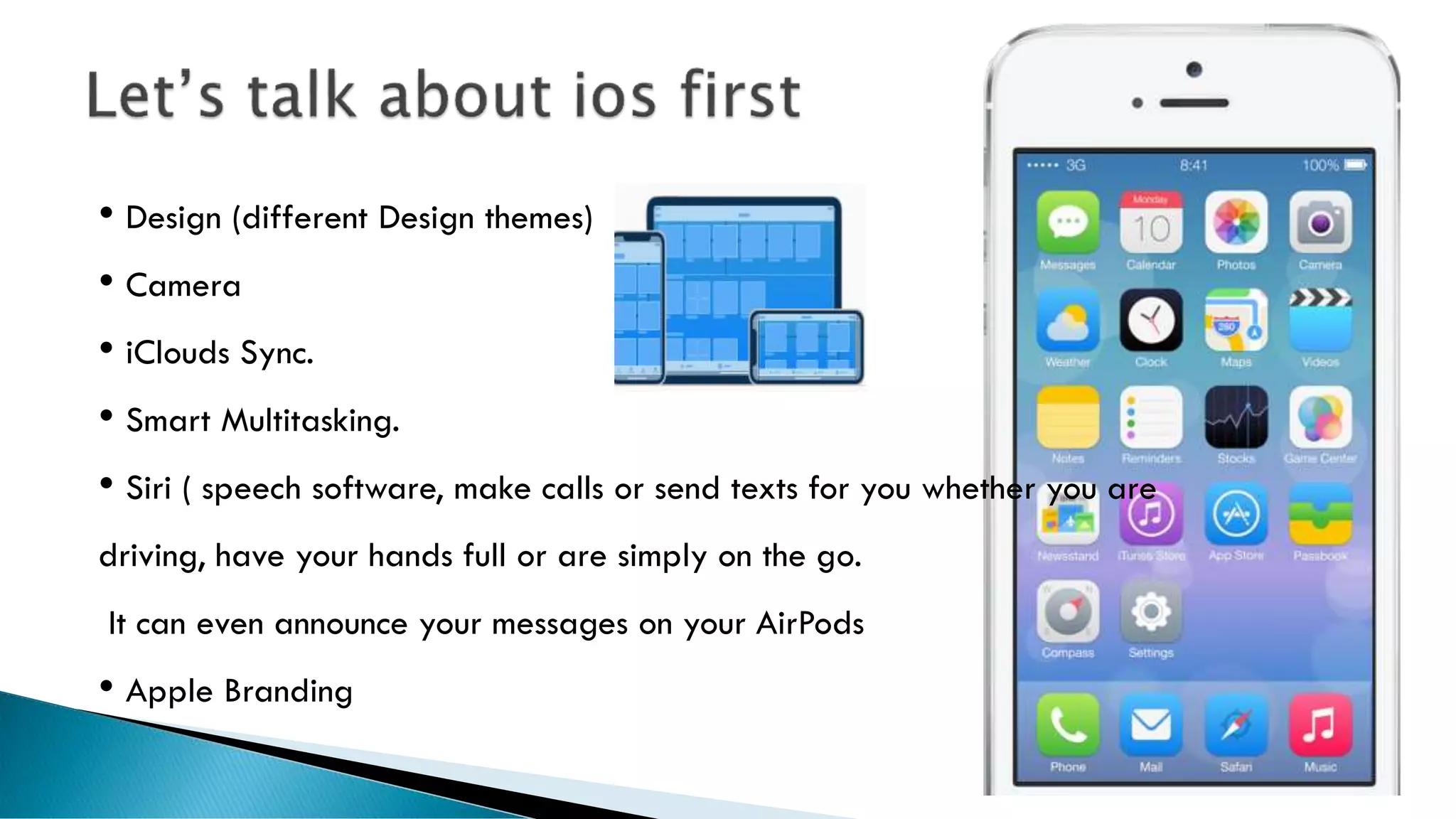 • Design (different Design themes)
• Camera
• iClouds Sync.
• Smart Multitasking.
• Siri ( speech software, make calls or send texts for you whether you are
driving, have your hands full or are simply on the go.
It can even announce your messages on your AirPods
• Apple Branding
 