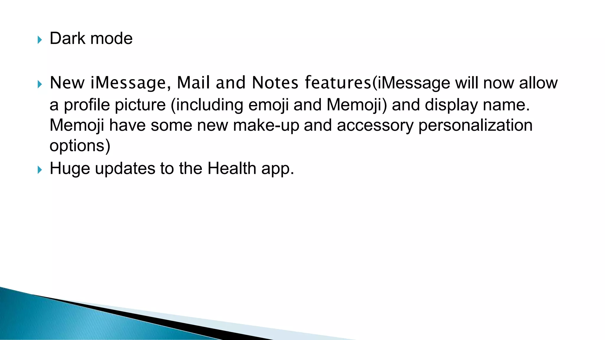  Dark mode
 New iMessage, Mail and Notes features(iMessage will now allow
a profile picture (including emoji and Memoji) and display name.
Memoji have some new make-up and accessory personalization
options)
 Huge updates to the Health app.
 