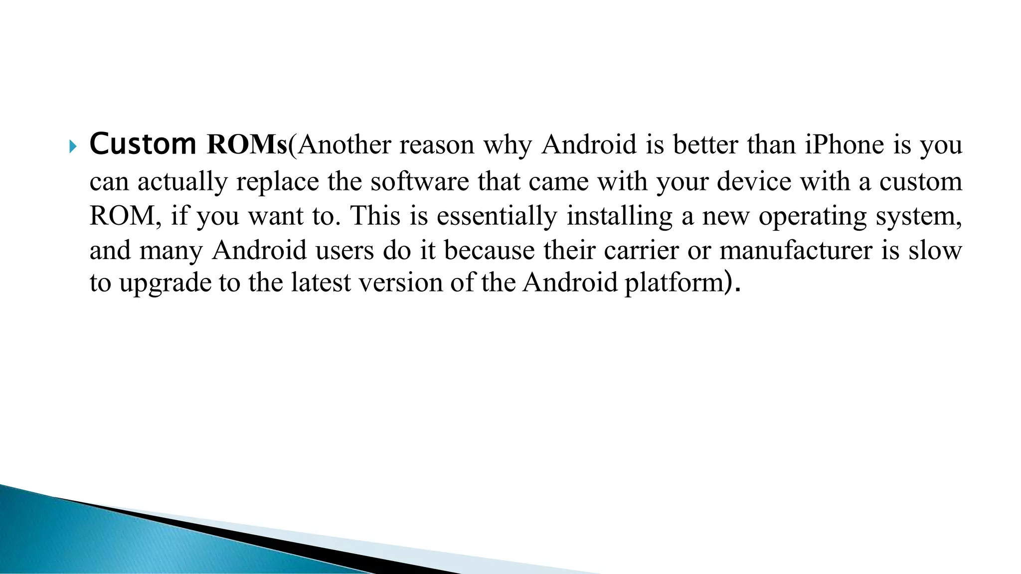  Custom ROMs(Another reason why Android is better than iPhone is you
can actually replace the software that came with your device with a custom
ROM, if you want to. This is essentially installing a new operating system,
and many Android users do it because their carrier or manufacturer is slow
to upgrade to the latest version of the Android platform).
 