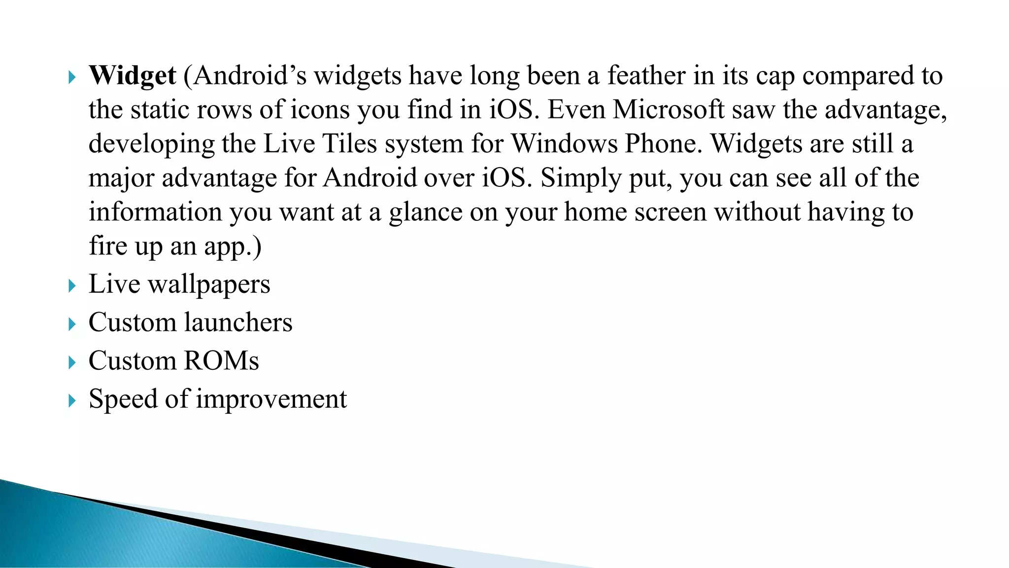  Widget (Android’s widgets have long been a feather in its cap compared to
the static rows of icons you find in iOS. Even Microsoft saw the advantage,
developing the Live Tiles system for Windows Phone. Widgets are still a
major advantage for Android over iOS. Simply put, you can see all of the
information you want at a glance on your home screen without having to
fire up an app.)
 Live wallpapers
 Custom launchers
 Custom ROMs
 Speed of improvement
 