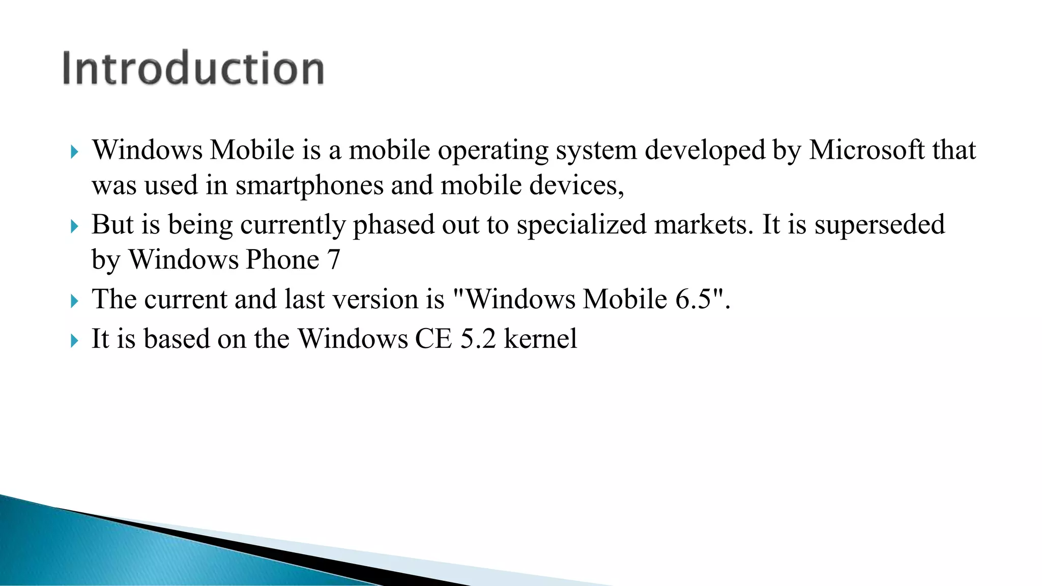  Windows Mobile is a mobile operating system developed by Microsoft that
was used in smartphones and mobile devices,
 But is being currently phased out to specialized markets. It is superseded
by Windows Phone 7
 The current and last version is "Windows Mobile 6.5".
 It is based on the Windows CE 5.2 kernel
 