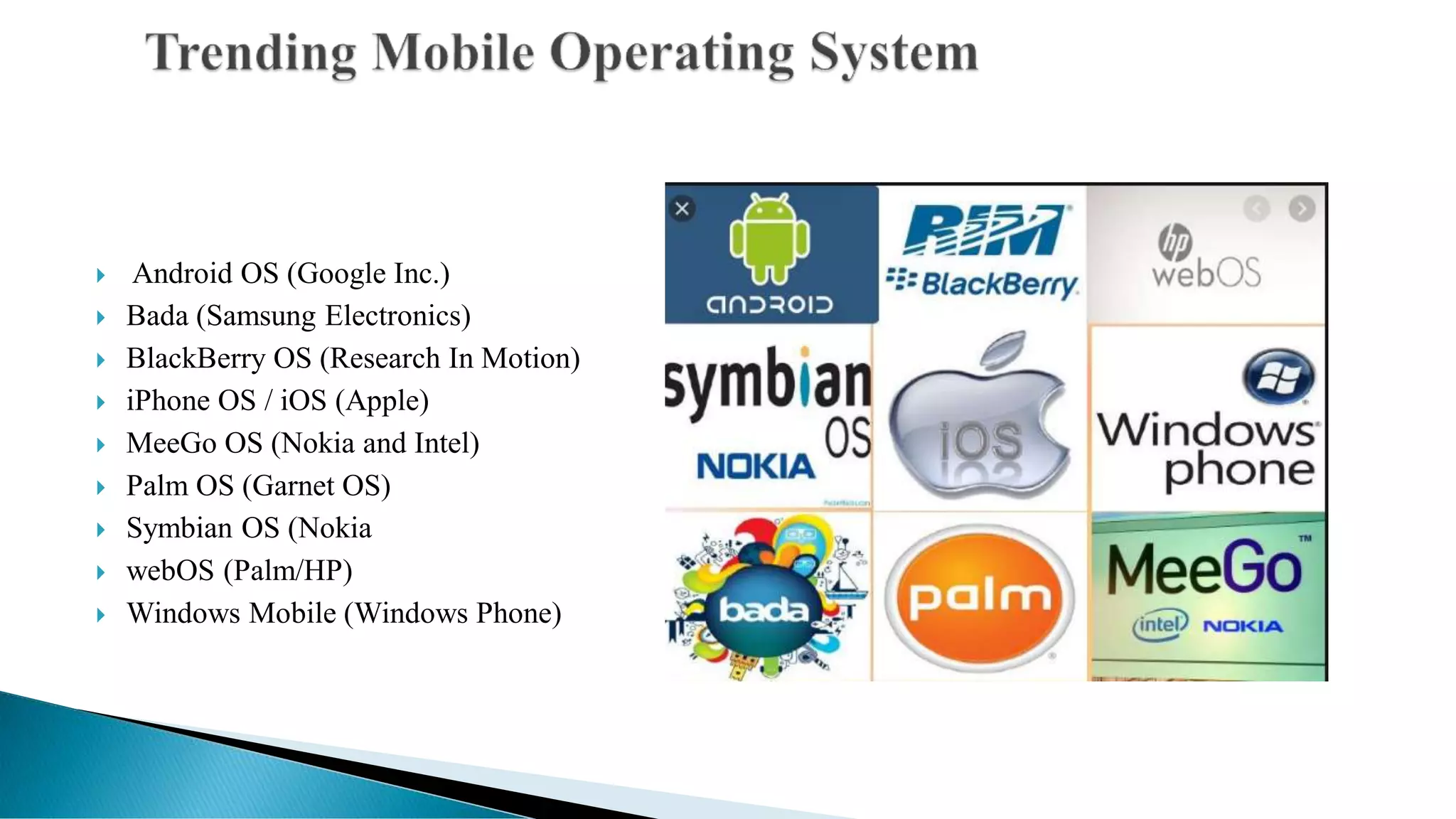  Android OS (Google Inc.)
 Bada (Samsung Electronics)
 BlackBerry OS (Research In Motion)
 iPhone OS / iOS (Apple)
 MeeGo OS (Nokia and Intel)
 Palm OS (Garnet OS)
 Symbian OS (Nokia
 webOS (Palm/HP)
 Windows Mobile (Windows Phone)
 