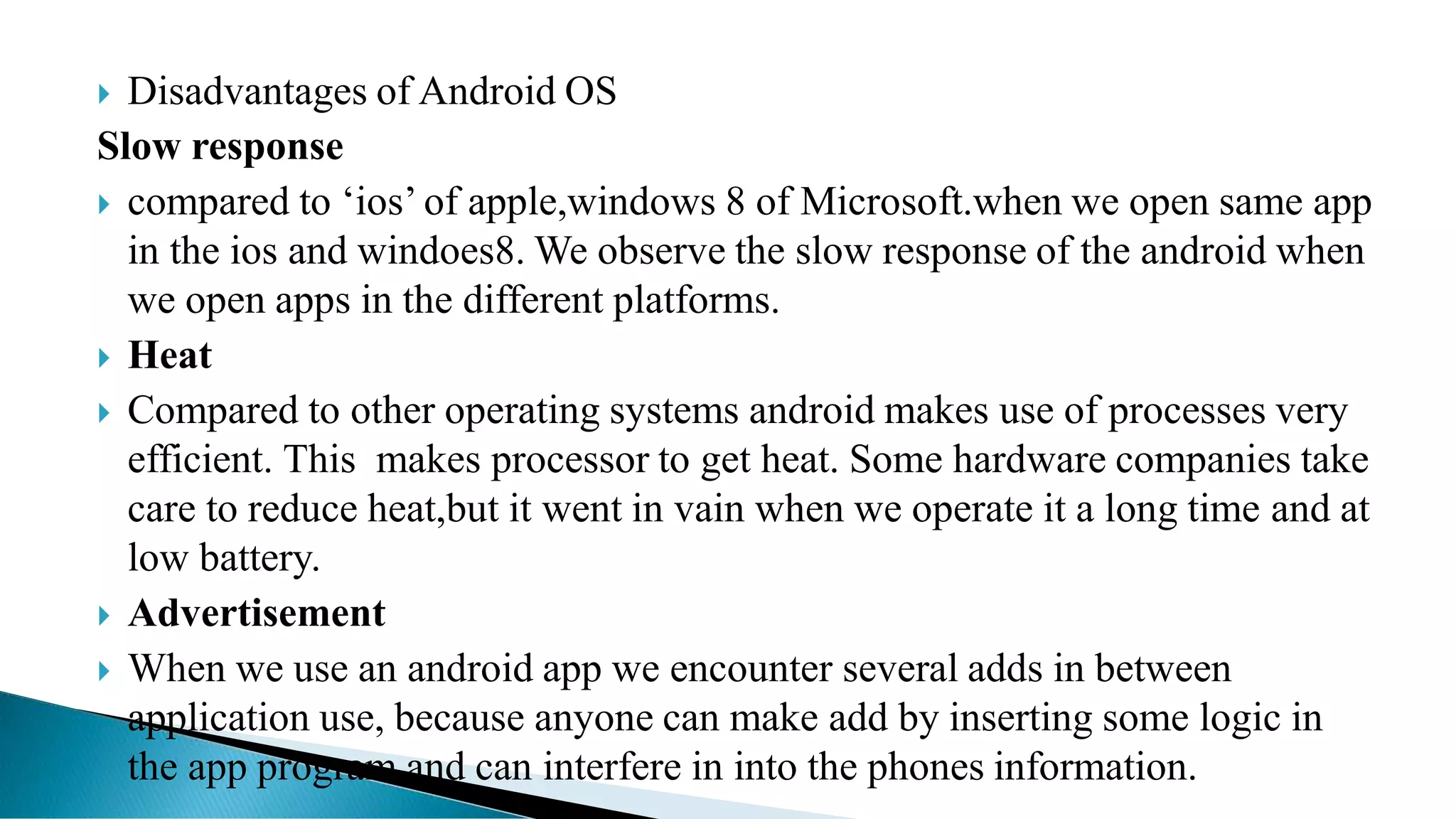  Disadvantages of Android OS
Slow response
 compared to ‘ios’ of apple,windows 8 of Microsoft.when we open same app
in the ios and windoes8. We observe the slow response of the android when
we open apps in the different platforms.
 Heat
 Compared to other operating systems android makes use of processes very
efficient. This makes processor to get heat. Some hardware companies take
care to reduce heat,but it went in vain when we operate it a long time and at
low battery.
 Advertisement
 When we use an android app we encounter several adds in between
application use, because anyone can make add by inserting some logic in
the app program and can interfere in into the phones information.
 
