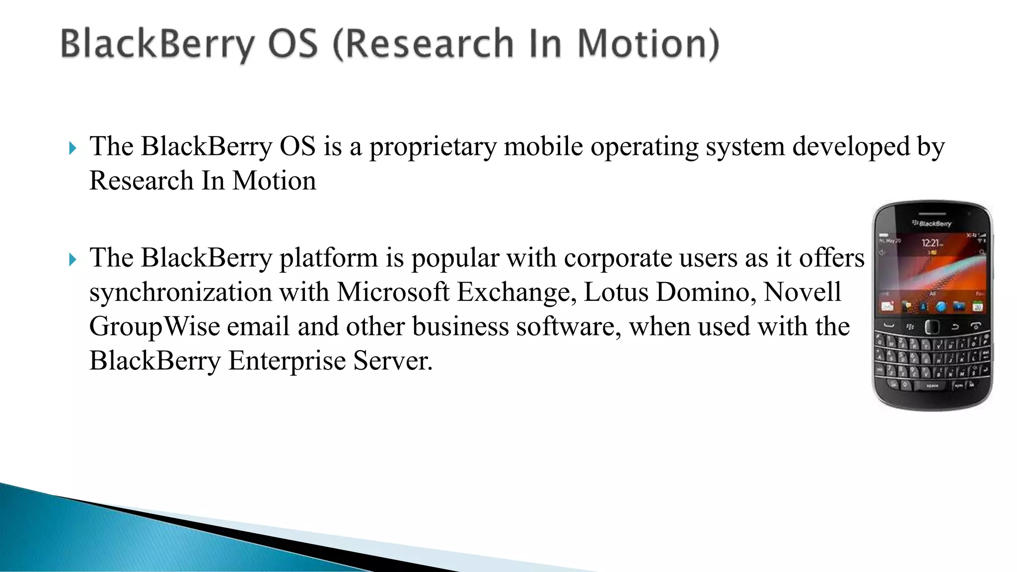  The BlackBerry OS is a proprietary mobile operating system developed by
Research In Motion
 The BlackBerry platform is popular with corporate users as it offers
synchronization with Microsoft Exchange, Lotus Domino, Novell
GroupWise email and other business software, when used with the
BlackBerry Enterprise Server.
 