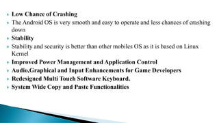  Low Chance of Crashing
 The Android OS is very smooth and easy to operate and less chances of crashing
down
 Stability
 Stability and security is better than other mobiles OS as it is based on Linux
Kernel
 Improved Power Management and Application Control
 Audio,Graphical and Input Enhancements for Game Developers
 Redesigned Multi Touch Software Keyboard.
 System Wide Copy and Paste Functionalities
 