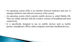  An operating system (OS) is an interface between hardware and user. It
manages hardware and software resources of the system.
 An operating system which controls mobile devices is called Mobile OS.
They are simple and deal with the wireless versions of broadband and local
connectivity.
 It is specifically designed to run on mobile devices such as mobile
phones, smartphones, PDAs, tablet computers and other handheld devices.
 