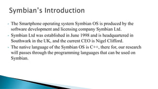 • The Smartphone operating system Symbian OS is produced by the
software development and licensing company Symbian Ltd.
• Symbian Ltd was established in June 1998 and is headquartered in
Southwark in the UK, and the current CEO is Nigel Clifford.
• The native language of the Symbian OS is C++, there for, our research
will passes through the programming languages that can be used on
Symbian.
 