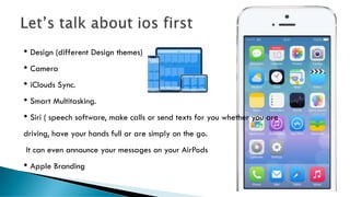 • Design (different Design themes)
• Camera
• iClouds Sync.
• Smart Multitasking.
• Siri ( speech software, make calls or send texts for you whether you are
driving, have your hands full or are simply on the go.
It can even announce your messages on your AirPods
• Apple Branding
 