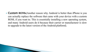  Custom ROMs(Another reason why Android is better than iPhone is you
can actually replace the software that came with your device with a custom
ROM, if you want to. This is essentially installing a new operating system,
and many Android users do it because their carrier or manufacturer is slow
to upgrade to the latest version of the Android platform).
 