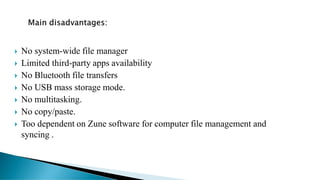 No system-wide file manager
 Limited third-party apps availability
 No Bluetooth file transfers
 No USB mass storage mode.
 No multitasking.
 No copy/paste.
 Too dependent on Zune software for computer file management and
syncing .
 