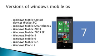 • Windows Mobile Classic
devices (Pocket PC)
• Windows Mobile Smartphones
• Windows Mobile 2003
• Windows Mobile 2003 SE
• Windows Mobile 5
• Windows Mobile 6
• Windows Mobile 6.5
• Windows Phone 7
 