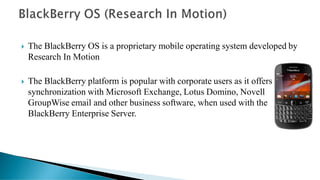  The BlackBerry OS is a proprietary mobile operating system developed by
Research In Motion
 The BlackBerry platform is popular with corporate users as it offers
synchronization with Microsoft Exchange, Lotus Domino, Novell
GroupWise email and other business software, when used with the
BlackBerry Enterprise Server.
 