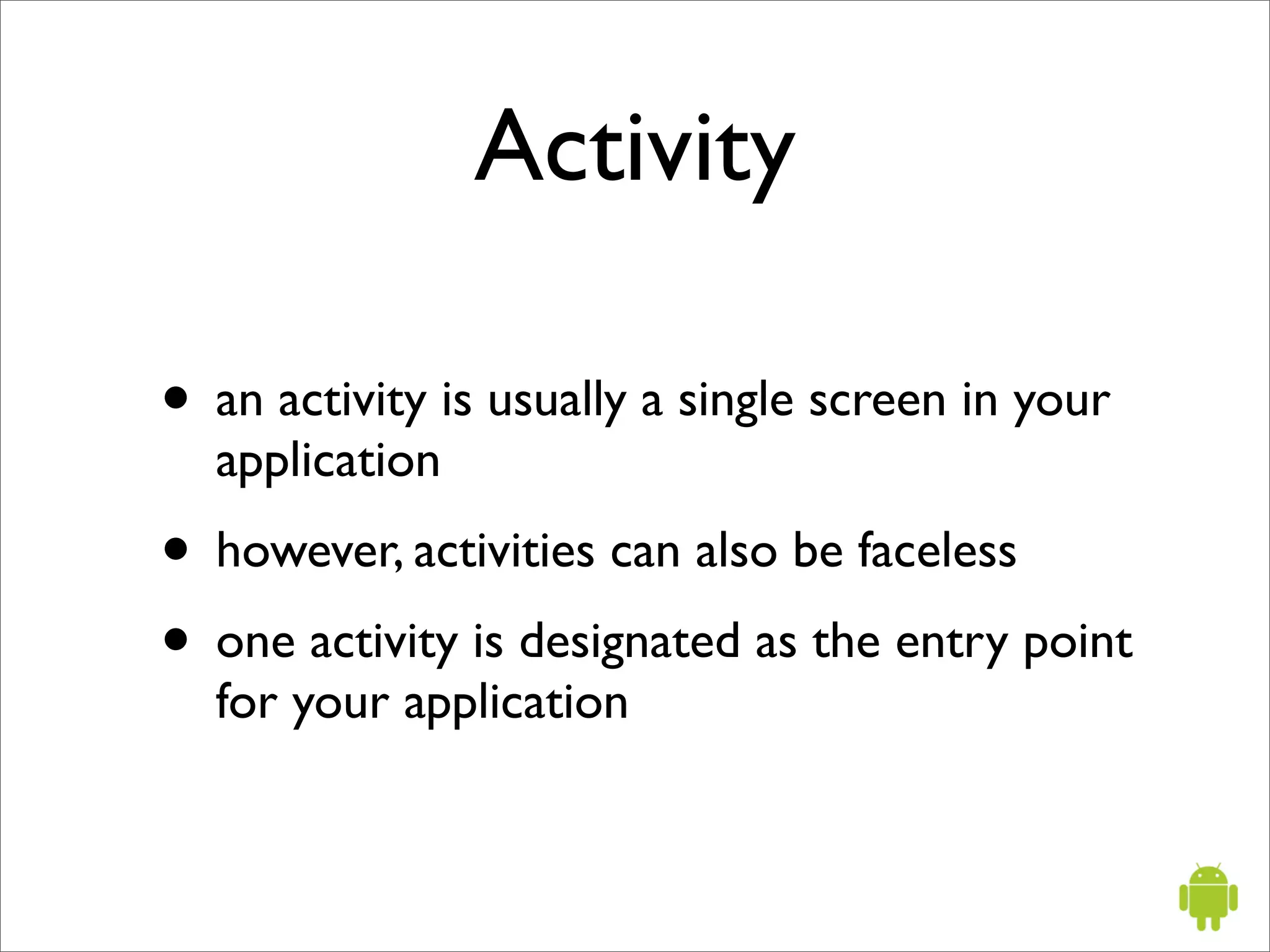 Activity

• an activity is usually a single screen in your
  application
• however, activities can also be faceless
• one activity is designated as the entry point
  for your application
 