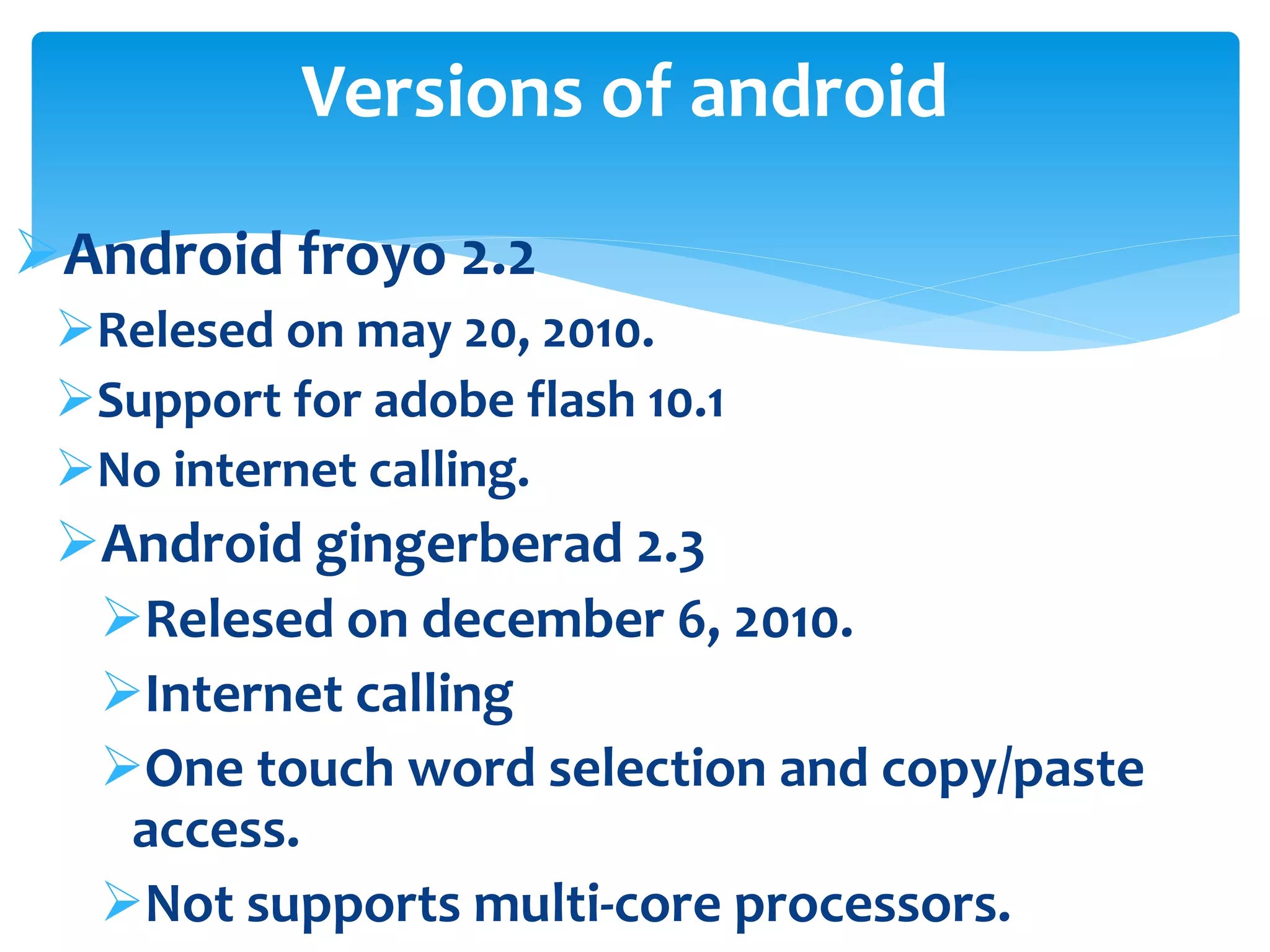 Versions of android 
Android froyo 2.2 
Relesed on may 20, 2010. 
Support for adobe flash 10.1 
No internet calling. 
Android gingerberad 2.3 
Relesed on december 6, 2010. 
Internet calling 
One touch word selection and copy/paste 
access. 
Not supports multi-core processors. 
 