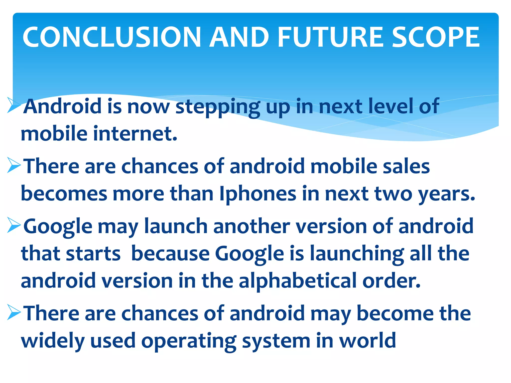 CONCLUSION AND FUTURE SCOPE 
Android is now stepping up in next level of 
mobile internet. 
There are chances of android mobile sales 
becomes more than Iphones in next two years. 
Google may launch another version of android 
that starts because Google is launching all the 
android version in the alphabetical order. 
There are chances of android may become the 
widely used operating system in world 
 