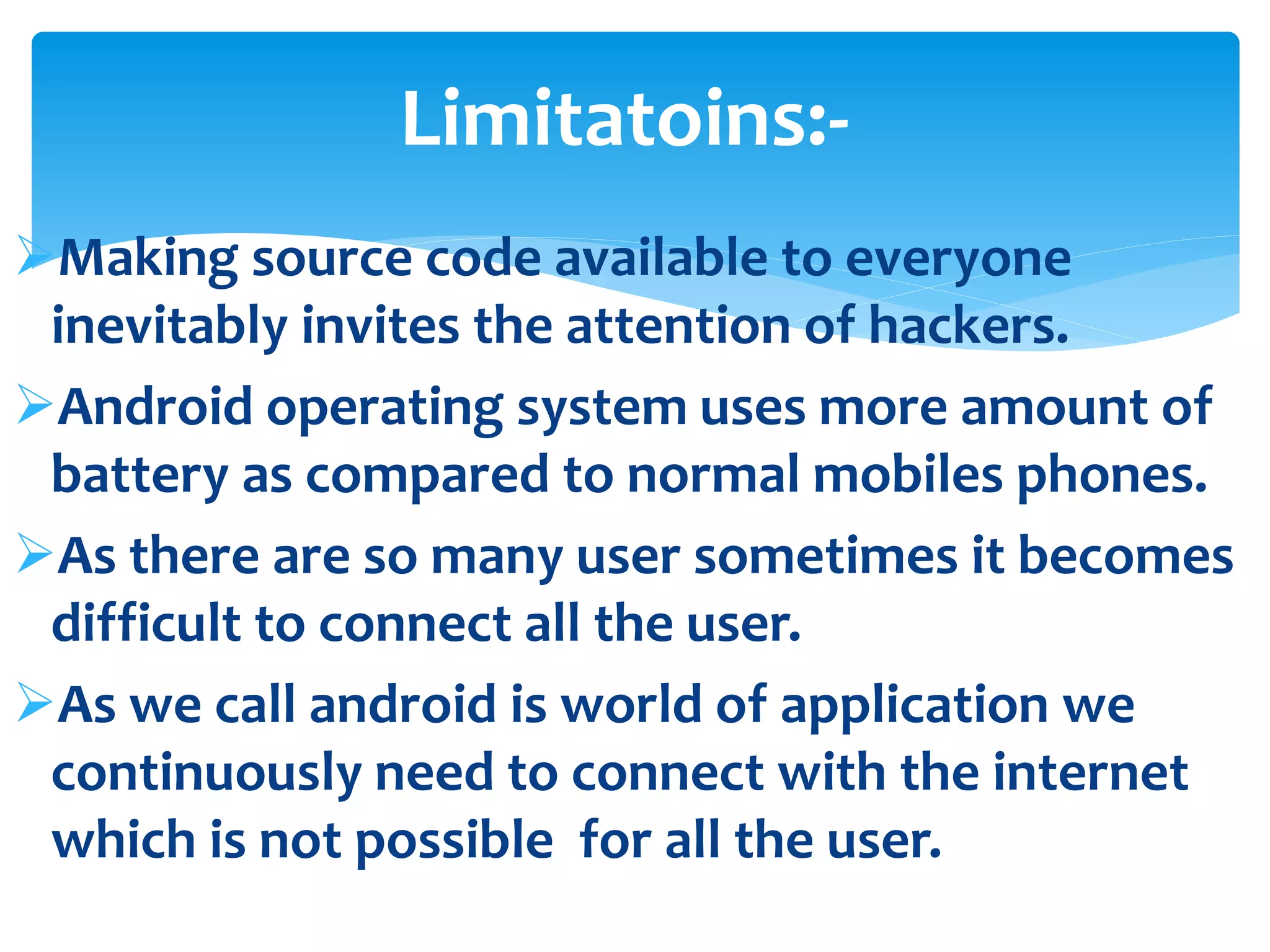 Limitatoins:- 
Making source code available to everyone 
inevitably invites the attention of hackers. 
Android operating system uses more amount of 
battery as compared to normal mobiles phones. 
As there are so many user sometimes it becomes 
difficult to connect all the user. 
As we call android is world of application we 
continuously need to connect with the internet 
which is not possible for all the user. 
 