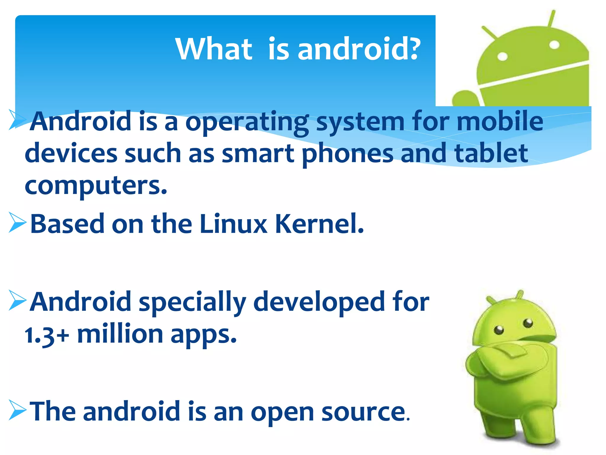 What is android? 
Android is a operating system for mobile 
devices such as smart phones and tablet 
computers. 
Based on the Linux Kernel. 
Android specially developed for applications. 
1.3+ million apps. 
The android is an open source. 
 