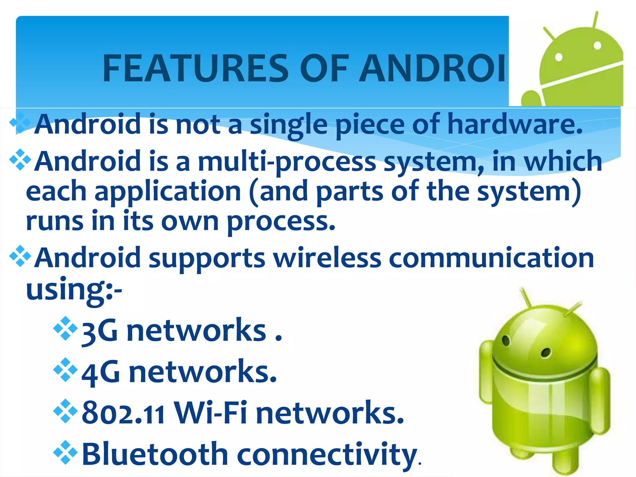 FEATURES OF ANDROID 
Android is not a single piece of hardware. 
Android is a multi-process system, in which 
each application (and parts of the system) 
runs in its own process. 
Android supports wireless communication 
using:- 
3G networks . 
4G networks. 
802.11 Wi-Fi networks. 
Bluetooth connectivity. 
 