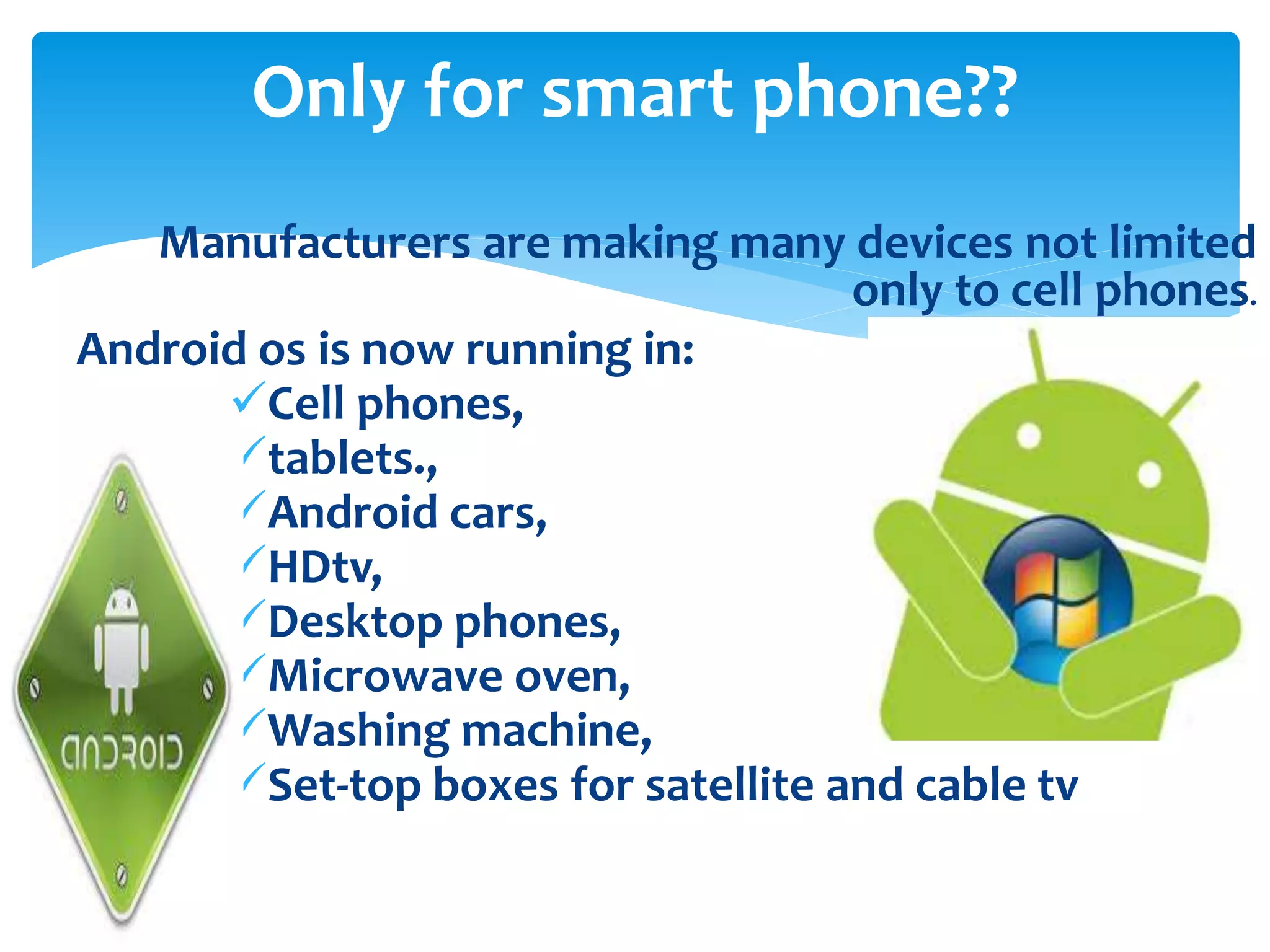 Only for smart phone?? 
Manufacturers are making many devices not limited 
only to cell phones. 
Android os is now running in: 
Cell phones, 
tablets., 
Android cars, 
HDtv, 
Desktop phones, 
Microwave oven, 
Washing machine, 
Set-top boxes for satellite and cable tv 
 