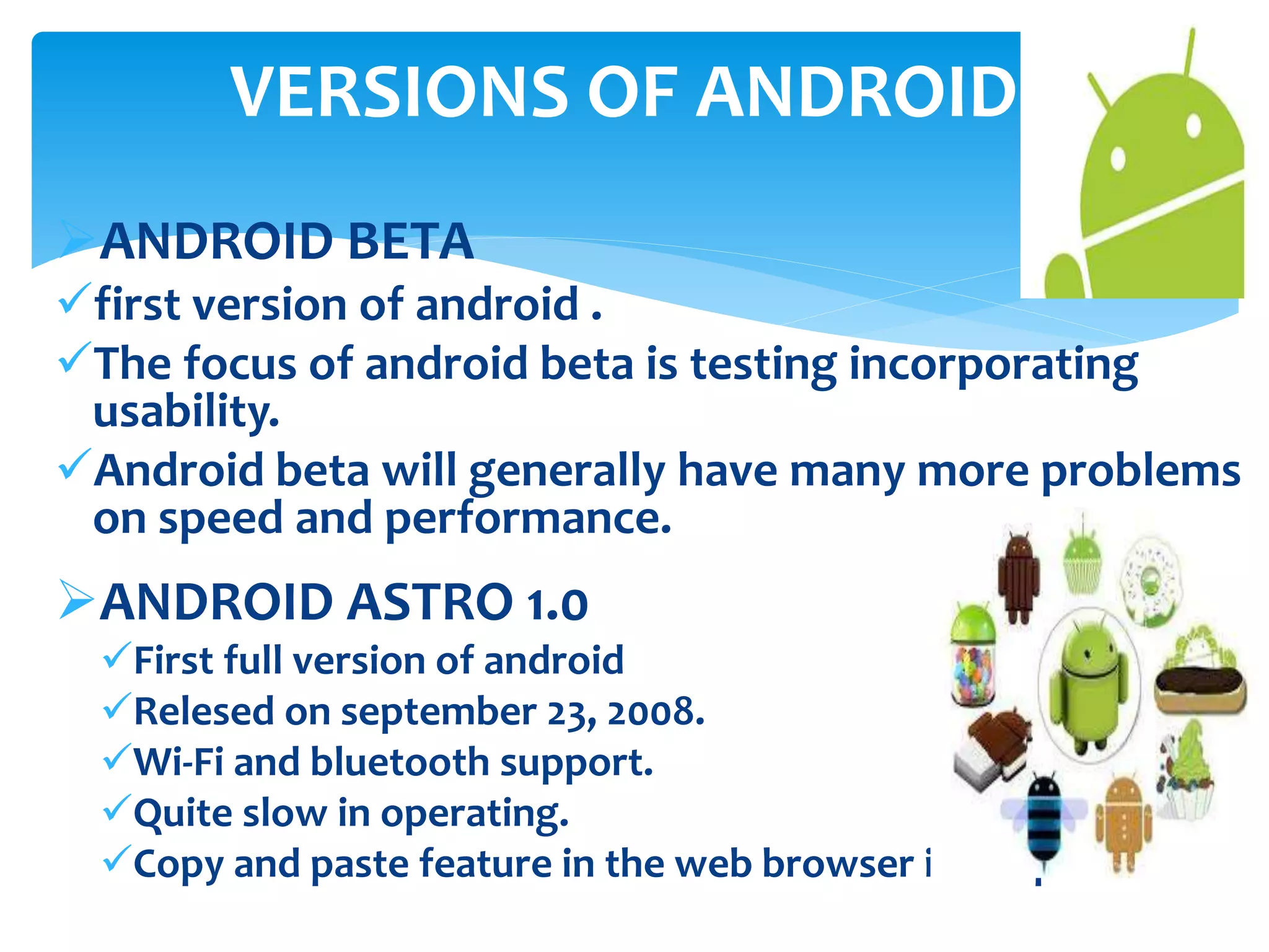 VERSIONS OF ANDROID 
ANDROID BETA 
first version of android . 
The focus of android beta is testing incorporating 
usability. 
Android beta will generally have many more problems 
on speed and performance. 
ANDROID ASTRO 1.0 
First full version of android 
Relesed on september 23, 2008. 
Wi-Fi and bluetooth support. 
Quite slow in operating. 
Copy and paste feature in the web browser is not persent. 
 