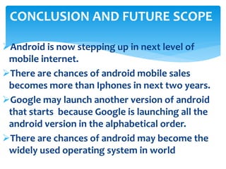 CONCLUSION AND FUTURE SCOPE 
Android is now stepping up in next level of 
mobile internet. 
There are chances of android mobile sales 
becomes more than Iphones in next two years. 
Google may launch another version of android 
that starts because Google is launching all the 
android version in the alphabetical order. 
There are chances of android may become the 
widely used operating system in world 
 