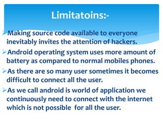 Limitatoins:- 
Making source code available to everyone 
inevitably invites the attention of hackers. 
Android operating system uses more amount of 
battery as compared to normal mobiles phones. 
As there are so many user sometimes it becomes 
difficult to connect all the user. 
As we call android is world of application we 
continuously need to connect with the internet 
which is not possible for all the user. 
 