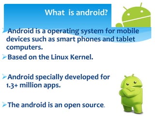 What is android? 
Android is a operating system for mobile 
devices such as smart phones and tablet 
computers. 
Based on the Linux Kernel. 
Android specially developed for applications. 
1.3+ million apps. 
The android is an open source. 
 