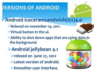 VERSIONS OF ANDROID 
Android iceceramsandwich(ics)4.0 
Relesed on november 14, 2011. 
Virtual button in the ul. 
Ability to shut down apps that are using data in 
the background. 
Android jellybean 4.1 
relesed on june 27, 2012 
Latest version of android. 
Smoother user interface. 
 