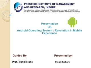 Presentation
On
Android Operating System : Revolution in Mobile
Experience

Guided By:
Prof . Mohit Moghe

Presented by:
Prerak Rathore

 