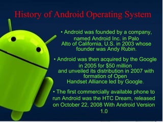• Android was founded by a company,
named Android Inc. in Palo
Alto of California, U.S. in 2003 whose
founder was Andy Rubin.
• Android was then acquired by the Google
in 2005 for $50 million
and unveiled its distribution in 2007 with
formation of Open
Handset Alliance led by Google.
• The first commercially available phone to
run Android was the HTC Dream, released
on October 22, 2008 With Android Version
1.0
History of Android Operating System
 