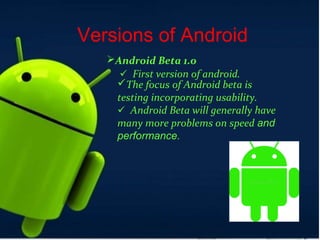Versions of Android
Android Beta 1.0
First version of android.
The focus of Android beta is
testing incorporating usability.
Android Beta will generally have
many more problems on speed and
performance.
 