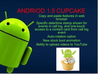 ANDRIOD 1.5 CUPCAKE
Copy and paste features in web
browser
Specific date/time stamp shown for
events in call log, and one-touch
access to a contact card from call log
event
Auto-rotation option
New stock boot animation
Ability to upload videos to YouTube
 