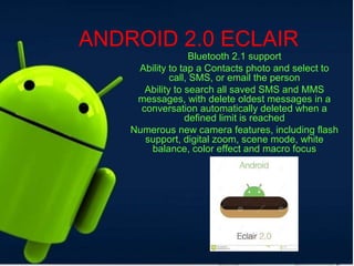 ANDROID 2.0 ECLAIR
Bluetooth 2.1 support
Ability to tap a Contacts photo and select to
call, SMS, or email the person
Ability to search all saved SMS and MMS
messages, with delete oldest messages in a
conversation automatically deleted when a
defined limit is reached
Numerous new camera features, including flash
support, digital zoom, scene mode, white
balance, color effect and macro focus
 