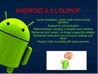 ANDROID 5.0 LOLIPOP
Vector drawables, which scale without losing
definition
Support for print previews
Material design, bringing a restyled user interface
Refreshed lock screen, no longer supporting widgets
Refreshed notification tray and quick settings pull-
down
Project Volta, for battery life improvements
 