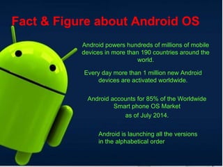 Fact & Figure about Android OS
Android powers hundreds of millions of mobile
devices in more than 190 countries around the
world.
Every day more than 1 million new Android
devices are activated worldwide.
Android accounts for 85% of the Worldwide
Smart phone OS Market
as of July 2014.
Android is launching all the versions
in the alphabetical order.
 