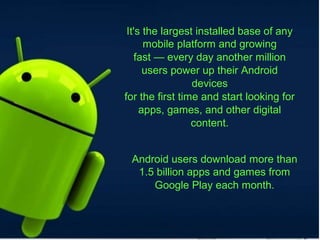 It's the largest installed base of any
mobile platform and growing
fast — every day another million
users power up their Android
devices
for the first time and start looking for
apps, games, and other digital
content.
Android users download more than
1.5 billion apps and games from
Google Play each month.
 