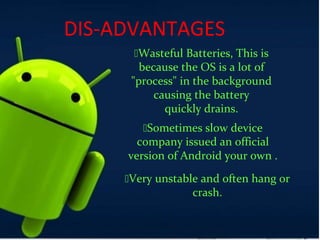 DIS-ADVANTAGES
Wasteful Batteries, This is
because the OS is a lot of
"process" in the background
causing the battery
quickly drains.
Sometimes slow device
company issued an official
version of Android your own .
Very unstable and often hang or
crash.
 