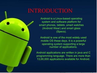 INTRODUCTION
Android is a Linux-based operating
system and software platform for
smart phones, tablets ,smart watches
(Android Wear) and smart glass
(Specs).
Android is one of the most widely used
mobile OS these days. It is a powerful
operating system supporting a large
number of applications.
Android applications are written in java and C
programming language. There are more than
13,00,000 applications available for Android.
 