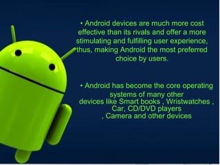 • Android devices are much more cost
effective than its rivals and offer a more
stimulating and fulfilling user experience,
thus, making Android the most preferred
choice by users.
• Android has become the core operating
systems of many other
devices like Smart books , Wristwatches ,
Car, CD/DVD players
, Camera and other devices
 