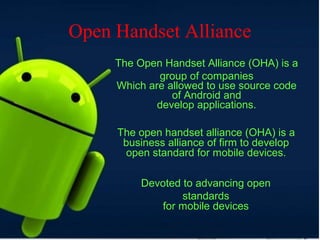 Open Handset Alliance
The Open Handset Alliance (OHA) is a
group of companies
Which are allowed to use source code
of Android and
develop applications.
The open handset alliance (OHA) is a
business alliance of firm to develop
open standard for mobile devices.
Devoted to advancing open
standards
for mobile devices
 