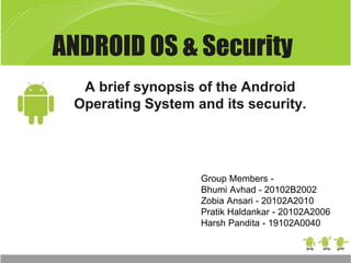 ANDROID OS & Security
A brief synopsis of the Android
Operating System and its security.
Group Members -
Bhumi Avhad - 20102B2002
Zobia Ansari - 20102A2010
Pratik Haldankar - 20102A2006
Harsh Pandita - 19102A0040
 
