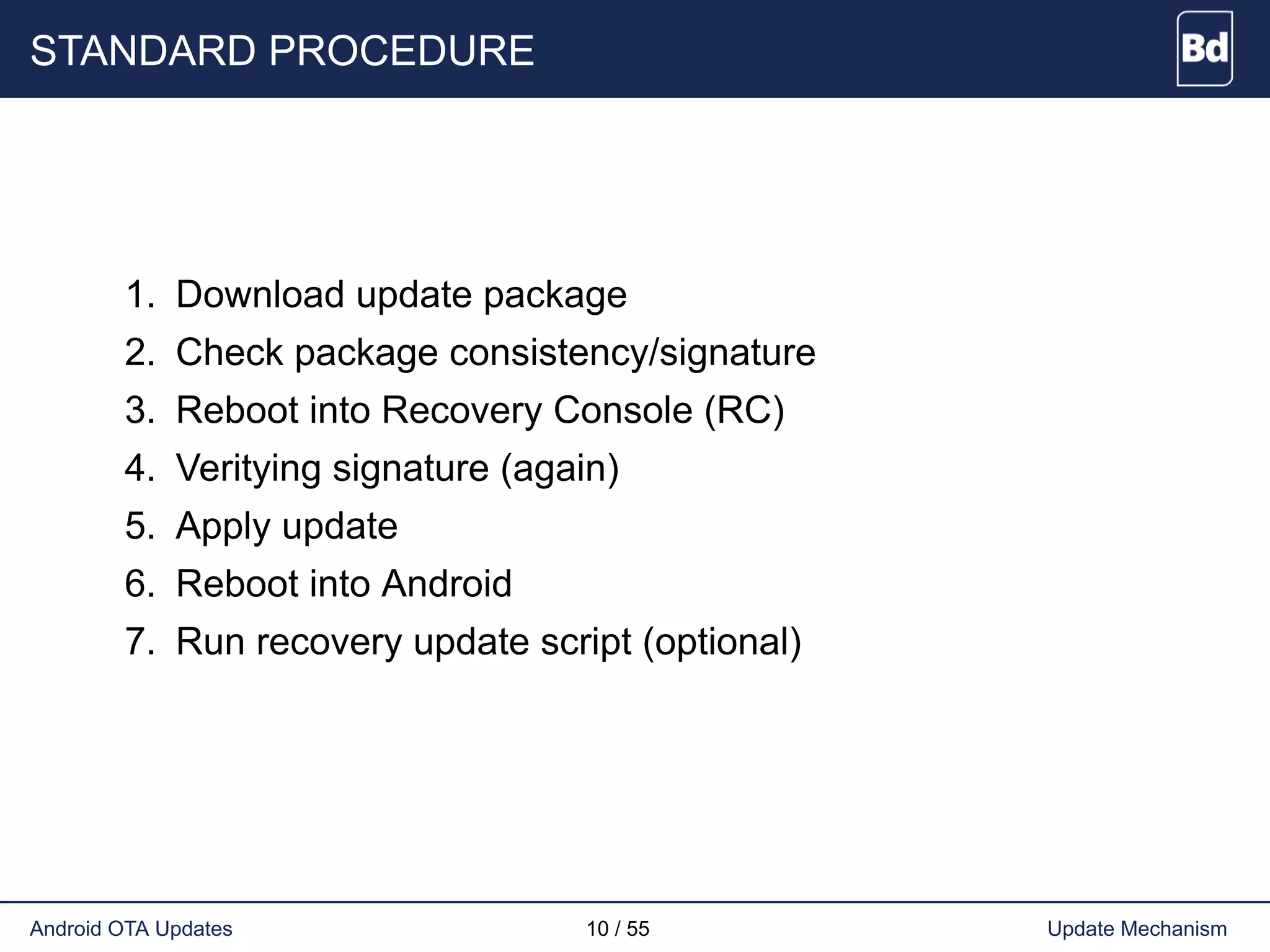 STANDARD PROCEDURE
1. Download update package
2. Check package consistency/signature
3. Reboot into Recovery Console (RC)
4. Veritying signature (again)
5. Apply update
6. Reboot into Android
7. Run recovery update script (optional)
Android OTA Updates 10 / 55 Update Mechanism
 