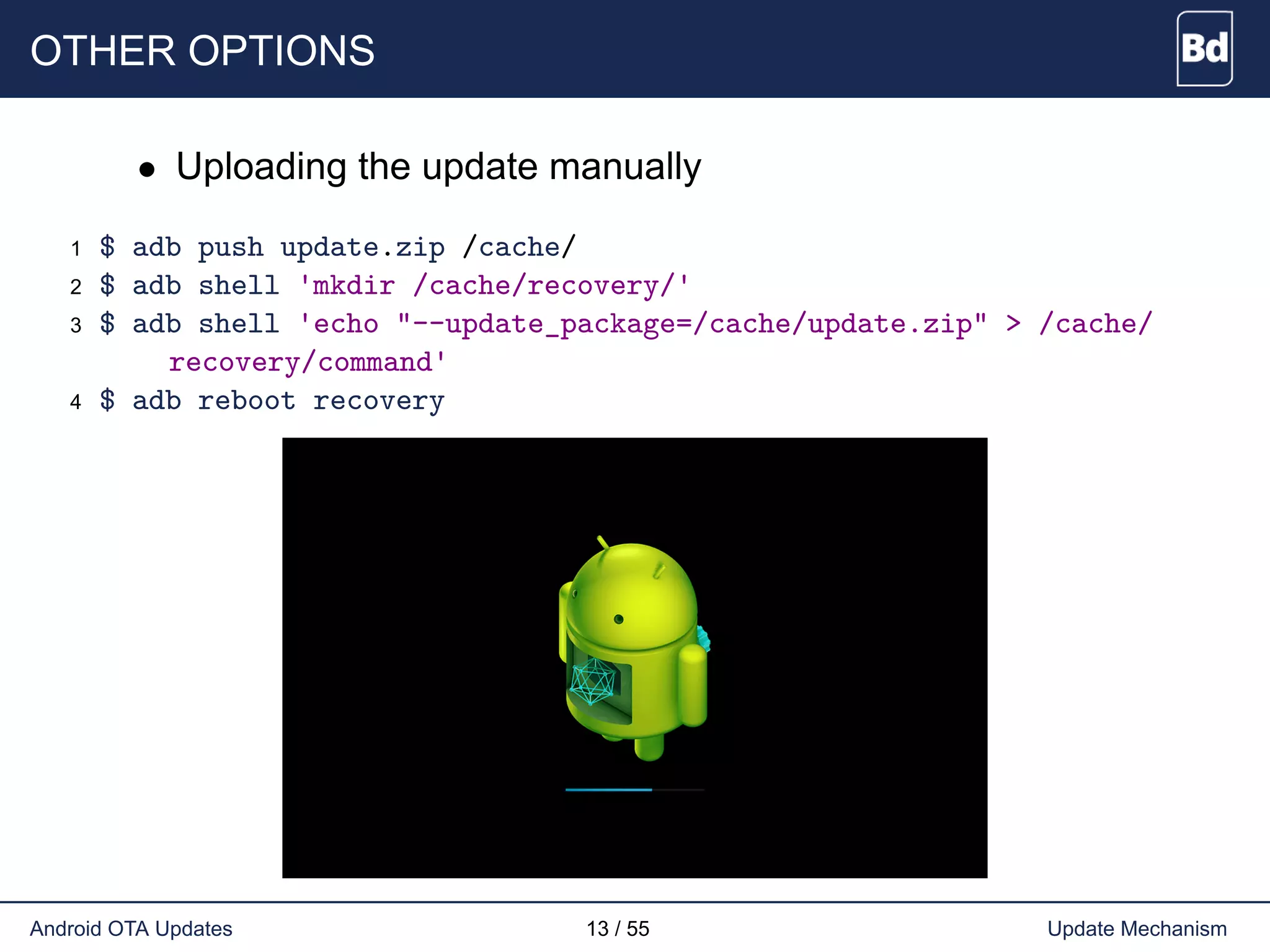 OTHER OPTIONS
• Uploading the update manually
1 $ adb push update.zip /cache/
2 $ adb shell 'mkdir /cache/recovery/'
3 $ adb shell 'echo "--update_package=/cache/update.zip" > /cache/
recovery/command'
4 $ adb reboot recovery
Android OTA Updates 13 / 55 Update Mechanism
 