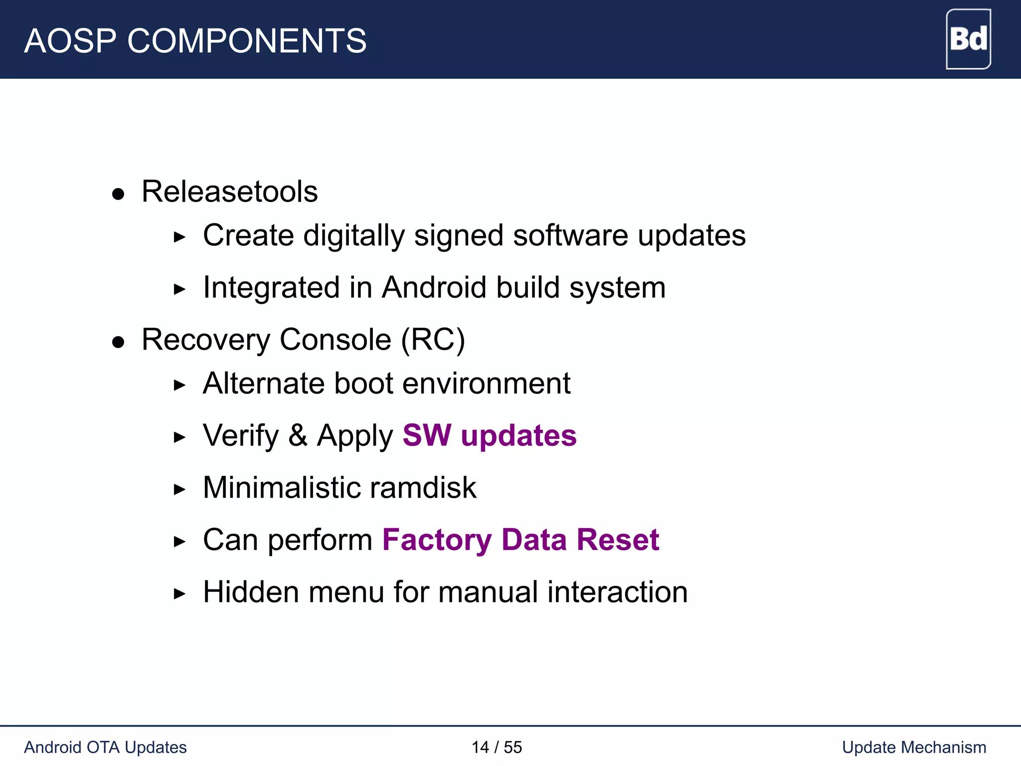 AOSP COMPONENTS
• Releasetools
Create digitally signed software updates
Integrated in Android build system
• Recovery Console (RC)
Alternate boot environment
Verify & Apply SW updates
Minimalistic ramdisk
Can perform Factory Data Reset
Hidden menu for manual interaction
Android OTA Updates 14 / 55 Update Mechanism
 