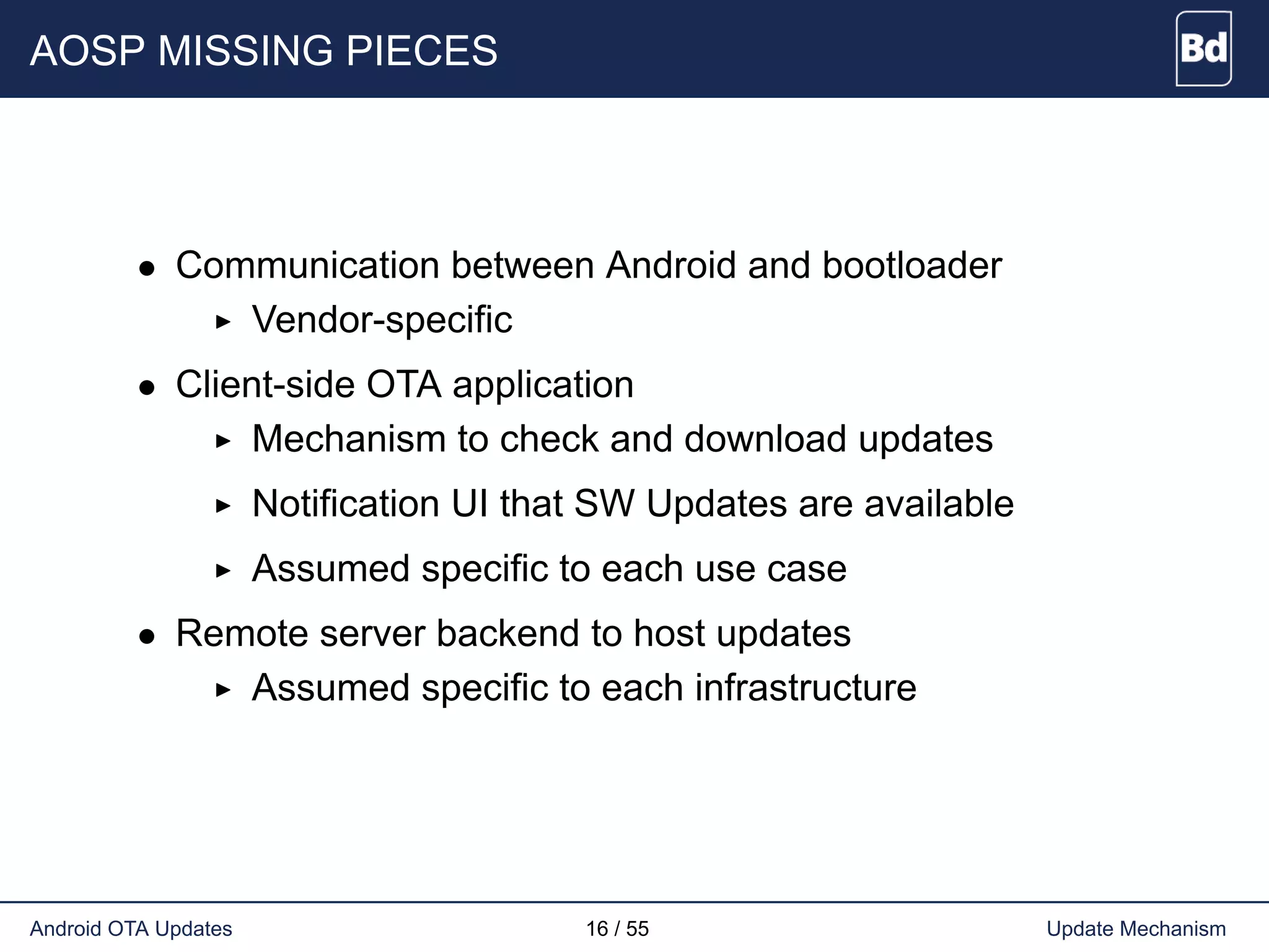 AOSP MISSING PIECES
• Communication between Android and bootloader
Vendor-specific
• Client-side OTA application
Mechanism to check and download updates
Notification UI that SW Updates are available
Assumed specific to each use case
• Remote server backend to host updates
Assumed specific to each infrastructure
Android OTA Updates 16 / 55 Update Mechanism
 