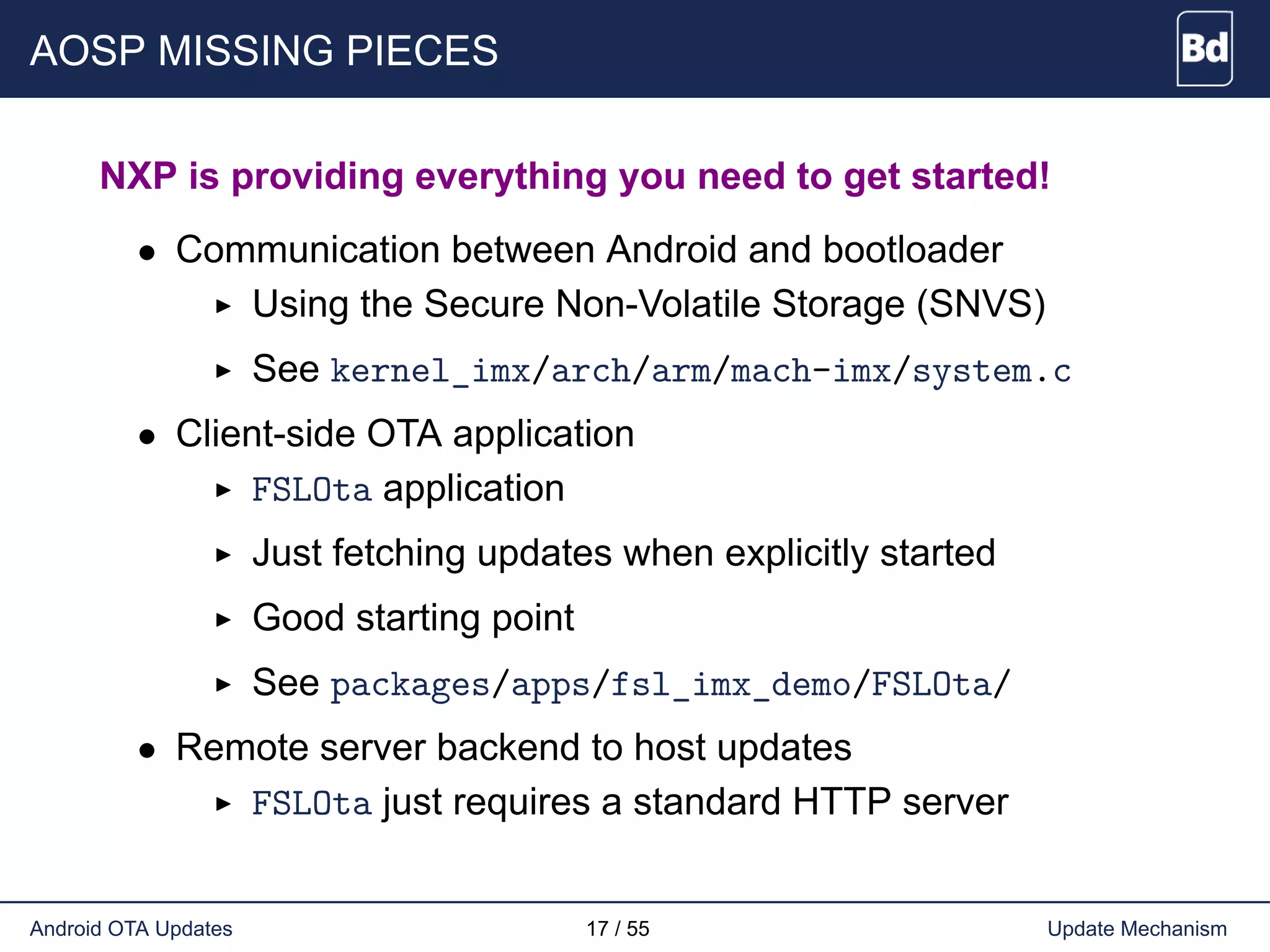 AOSP MISSING PIECES
NXP is providing everything you need to get started!
• Communication between Android and bootloader
Using the Secure Non-Volatile Storage (SNVS)
See kernel_imx/arch/arm/mach-imx/system.c
• Client-side OTA application
FSLOta application
Just fetching updates when explicitly started
Good starting point
See packages/apps/fsl_imx_demo/FSLOta/
• Remote server backend to host updates
FSLOta just requires a standard HTTP server
Android OTA Updates 17 / 55 Update Mechanism
 